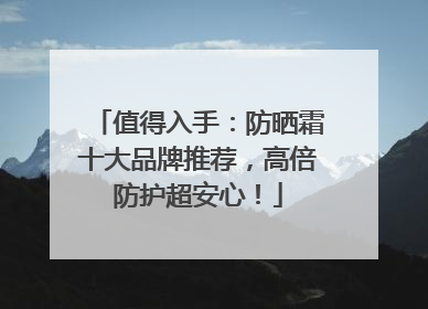 值得入手：防晒霜十大品牌推荐，高倍防护超安心！
