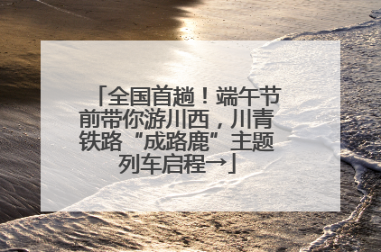 全国首趟！端午节前带你游川西，川青铁路“成路鹿”主题列车启程→
