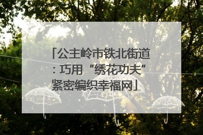公主岭市铁北街道：巧用“绣花功夫”紧密编织幸福网