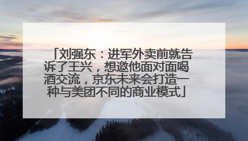 刘强东：进军外卖前就告诉了王兴，想邀他面对面喝酒交流，京东未来会打造一种与美团不同的商业模式