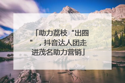 助力荔枝“出圈”，抖音达人团走进茂名助力营销