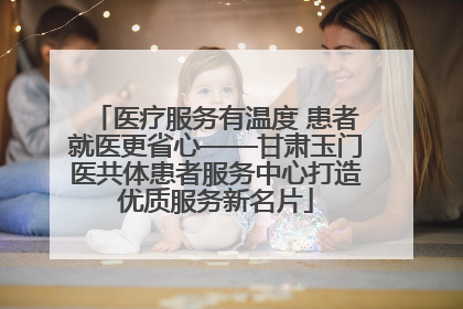 医疗服务有温度 患者就医更省心——甘肃玉门医共体患者服务中心打造优质服务新名片