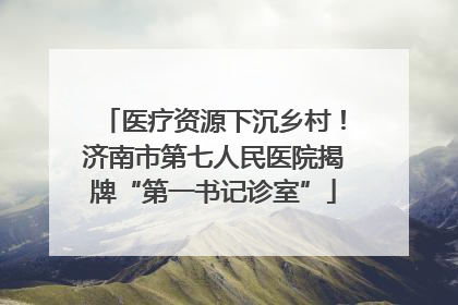医疗资源下沉乡村！济南市第七人民医院揭牌“第一书记诊室”