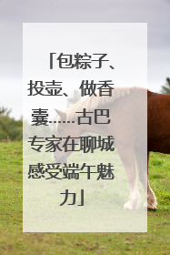 包粽子、投壶、做香囊……古巴专家在聊城感受端午魅力