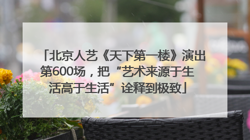 北京人艺《天下第一楼》演出第600场，把“艺术来源于生活高于生活”诠释到极致