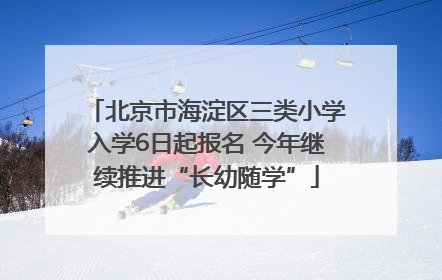 北京市海淀区三类小学入学6日起报名 今年继续推进“长幼随学”