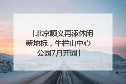 北京顺义再添休闲新地标，牛栏山中心公园7月开园