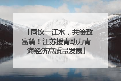 同饮一江水，共绘致富篇！江苏援青助力青海经济高质量发展