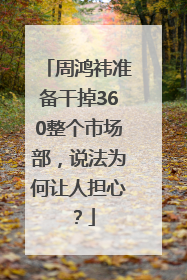 周鸿祎准备干掉360整个市场部，说法为何让人担心？