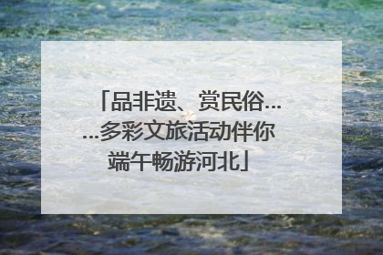 品非遗、赏民俗……多彩文旅活动伴你端午畅游河北