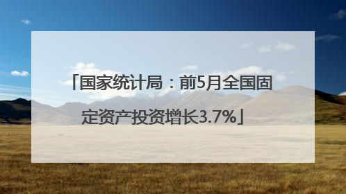 国家统计局：前5月全国固定资产投资增长3.7%