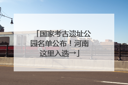 国家考古遗址公园名单公布！河南这里入选→