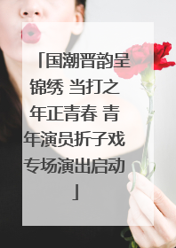 国潮晋韵呈锦绣 当打之年正青春 青年演员折子戏专场演出启动
