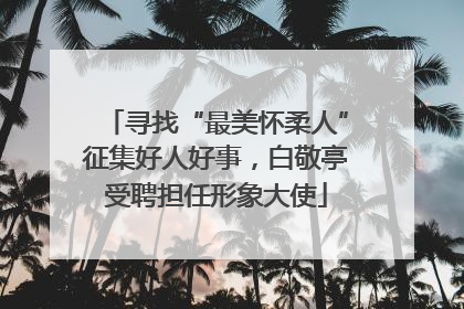 寻找“最美怀柔人”征集好人好事，白敬亭受聘担任形象大使