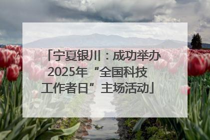 宁夏银川：成功举办2025年“全国科技工作者日”主场活动