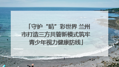 守护“睛”彩世界 兰州市打造三方共管新模式筑牢青少年视力健康防线