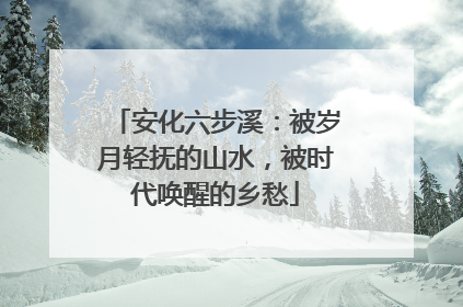 安化六步溪：被岁月轻抚的山水，被时代唤醒的乡愁
