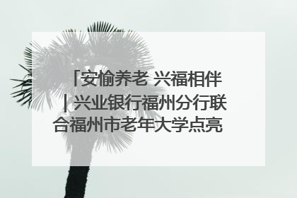 安愉养老 兴福相伴｜兴业银行福州分行联合福州市老年大学点亮安愉文化生活