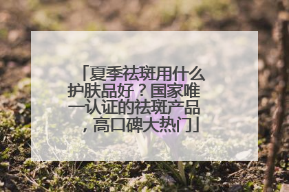夏季祛斑用什么护肤品好？国家唯一认证的祛斑产品，高口碑大热门