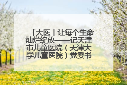 大医丨让每个生命灿烂绽放——记天津市儿童医院（天津大学儿童医院）党委书记、院长刘薇