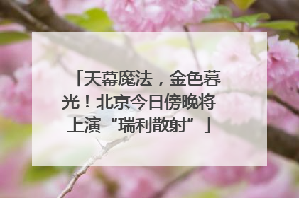 天幕魔法，金色暮光！北京今日傍晚将上演“瑞利散射”