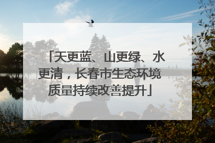 天更蓝、山更绿、水更清，长春市生态环境质量持续改善提升