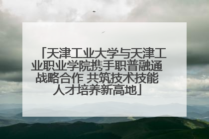 天津工业大学与天津工业职业学院携手职普融通战略合作 共筑技术技能人才培养新高地
