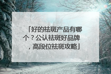 好的祛斑产品有哪个？公认祛斑好品牌，高段位祛斑攻略