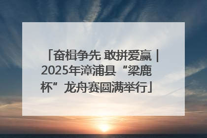 奋楫争先 敢拼爱赢｜2025年漳浦县“梁鹿杯”龙舟赛圆满举行