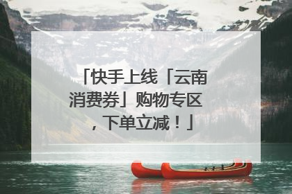快手上线「云南消费券」购物专区，下单立减！