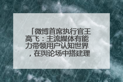 微博首席执行官王高飞：主流媒体有能力带领用户认知世界，在舆论场中搭建理性的讨论空间