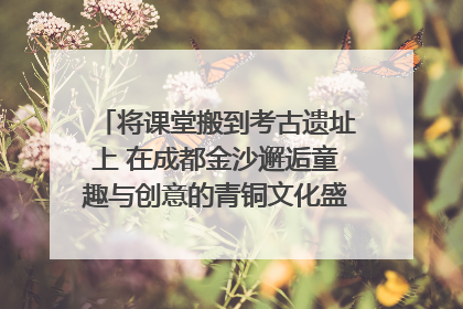 将课堂搬到考古遗址上 在成都金沙邂逅童趣与创意的青铜文化盛宴｜文化中国行