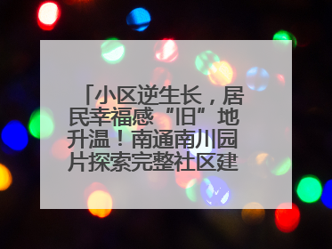 小区逆生长，居民幸福感“旧”地升温！南通南川园片探索完整社区建设新路径