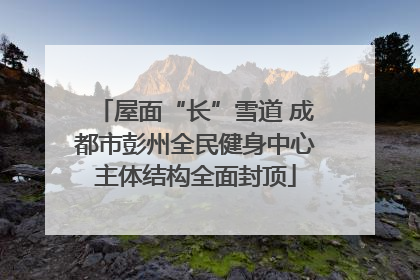 屋面“长”雪道 成都市彭州全民健身中心主体结构全面封顶