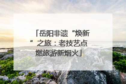 岳阳非遗“焕新”之旅：老技艺点燃旅游新烟火
