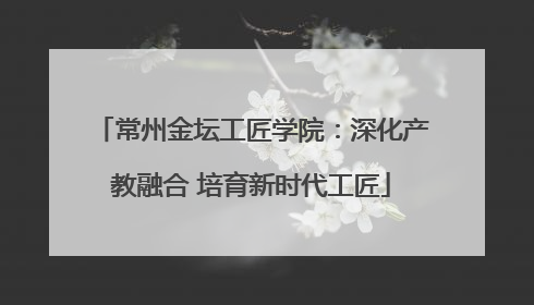 常州金坛工匠学院：深化产教融合 培育新时代工匠