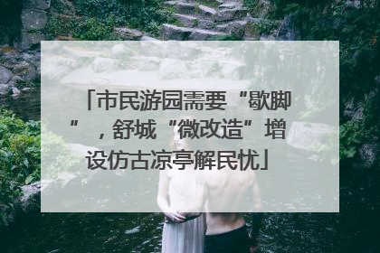 市民游园需要“歇脚”，舒城“微改造”增设仿古凉亭解民忧