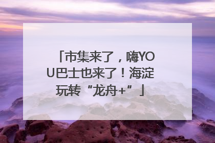 市集来了，嗨YOU巴士也来了！海淀玩转“龙舟+”
