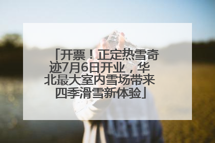 开票！正定热雪奇迹7月6日开业，华北最大室内雪场带来四季滑雪新体验