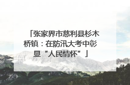 张家界市慈利县杉木桥镇：在防汛大考中彰显“人民情怀”