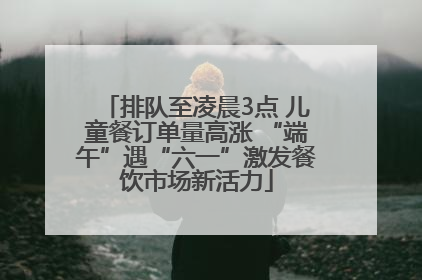排队至凌晨3点 儿童餐订单量高涨 “端午”遇“六一”激发餐饮市场新活力