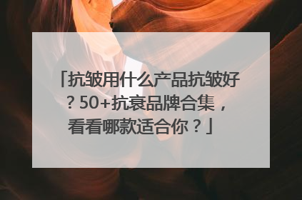 抗皱用什么产品抗皱好？50+抗衰品牌合集，看看哪款适合你？