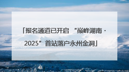 报名通道已开启 “巅峰湖南・2025”首站落户永州金洞