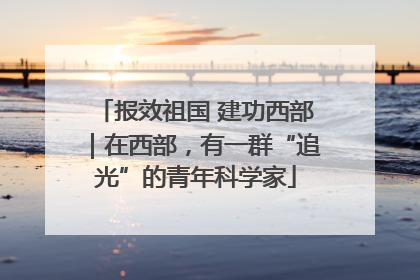 报效祖国 建功西部｜在西部，有一群“追光”的青年科学家