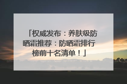 权威发布：养肤级防晒霜推荐：防晒霜排行榜前十名清单！