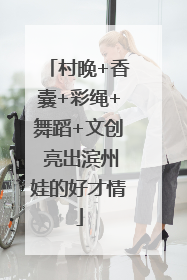村晚+香囊+彩绳+舞蹈+文创 亮出滨州娃的好才情