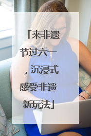 来非遗节过六一，沉浸式感受非遗新玩法