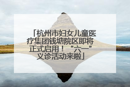 杭州市妇女儿童医疗集团钱塘院区即将正式启用！“六一”义诊活动来啦
