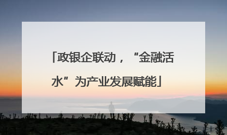 政银企联动，“金融活水”为产业发展赋能