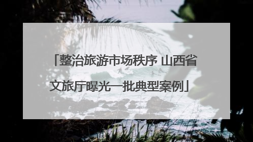 整治旅游市场秩序 山西省文旅厅曝光一批典型案例
